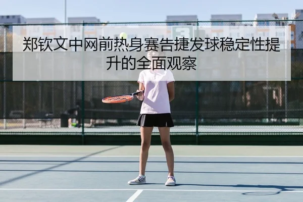 郑钦文中网前热身赛告捷发球稳定性提升的全面观察